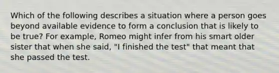 Which of the following describes a situation where a person goes beyond available evidence to form a conclusion that is likely to be true? For example, Romeo might infer from his smart older sister that when she said, "I finished the test" that meant that she passed the test.