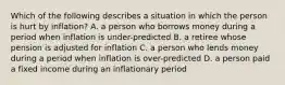 Which of the following describes a situation in which the person is hurt by inflation? A. a person who borrows money during a period when inflation is under-predicted B. a retiree whose pension is adjusted for inflation C. a person who lends money during a period when inflation is over-predicted D. a person paid a fixed income during an inflationary period