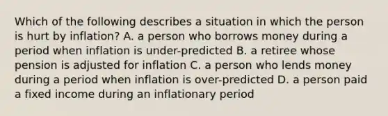 Which of the following describes a situation in which the person is hurt by inflation? A. a person who borrows money during a period when inflation is under-predicted B. a retiree whose pension is adjusted for inflation C. a person who lends money during a period when inflation is over-predicted D. a person paid a fixed income during an inflationary period