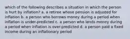 which of the following describes a situation in which the person is hurt by inflation? a. a retiree whose pension is adjusted for inflation b. a person who borrows money during a period when inflation is under-predicted c. a person who lends money during a period when inflation is over-predicted d. a person paid a fixed income during an inflationary period