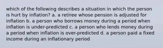 which of the following describes a situation in which the person is hurt by inflation? a. a retiree whose pension is adjusted for inflation b. a person who borrows money during a period when inflation is under-predicted c. a person who lends money during a period when inflation is over-predicted d. a person paid a fixed income during an inflationary period