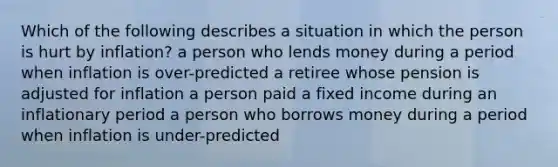 Which of the following describes a situation in which the person is hurt by inflation? a person who lends money during a period when inflation is over-predicted a retiree whose pension is adjusted for inflation a person paid a fixed income during an inflationary period a person who borrows money during a period when inflation is under-predicted