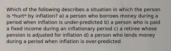 Which of the following describes a situation in which the person is *hurt* by inflation? a) a person who borrows money during a period when inflation is under-predicted b) a person who is paid a fixed income during an inflationary period c) a retiree whose pension is adjusted for inflation d) a person who lends money during a period when inflation is over-predicted