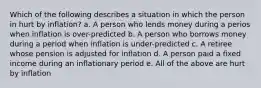 Which of the following describes a situation in which the person in hurt by inflation? a. A person who lends money during a perios when inflation is over-predicted b. A person who borrows money during a period when inflation is under-predicted c. A retiree whose pension is adjusted for inflation d. A person paid a fixed income during an inflationary period e. All of the above are hurt by inflation