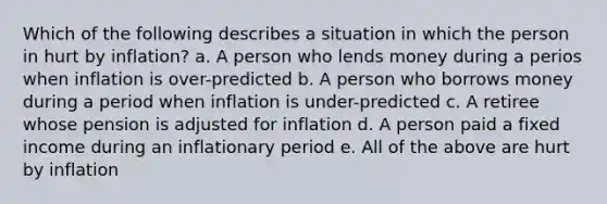 Which of the following describes a situation in which the person in hurt by inflation? a. A person who lends money during a perios when inflation is over-predicted b. A person who borrows money during a period when inflation is under-predicted c. A retiree whose pension is adjusted for inflation d. A person paid a fixed income during an inflationary period e. All of the above are hurt by inflation