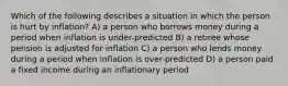 Which of the following describes a situation in which the person is hurt by inflation? A) a person who borrows money during a period when inflation is under-predicted B) a retiree whose pension is adjusted for inflation C) a person who lends money during a period when inflation is over-predicted D) a person paid a fixed income during an inflationary period