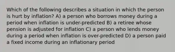 Which of the following describes a situation in which the person is hurt by inflation? A) a person who borrows money during a period when inflation is under-predicted B) a retiree whose pension is adjusted for inflation C) a person who lends money during a period when inflation is over-predicted D) a person paid a fixed income during an inflationary period