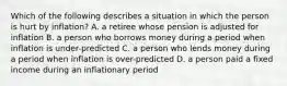 Which of the following describes a situation in which the person is hurt by inflation? A. a retiree whose pension is adjusted for inflation B. a person who borrows money during a period when inflation is under-predicted C. a person who lends money during a period when inflation is over-predicted D. a person paid a fixed income during an inflationary period