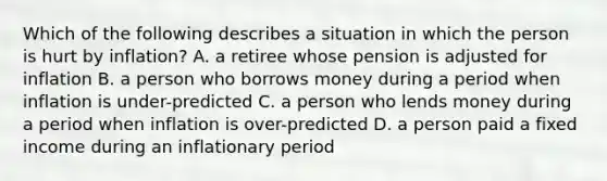 Which of the following describes a situation in which the person is hurt by inflation? A. a retiree whose pension is adjusted for inflation B. a person who borrows money during a period when inflation is under-predicted C. a person who lends money during a period when inflation is over-predicted D. a person paid a fixed income during an inflationary period