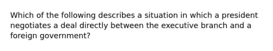 Which of the following describes a situation in which a president negotiates a deal directly between the executive branch and a foreign government?