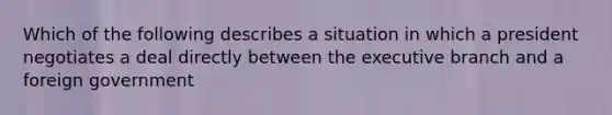 Which of the following describes a situation in which a president negotiates a deal directly between the executive branch and a foreign government