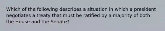 Which of the following describes a situation in which a president negotiates a treaty that must be ratified by a majority of both the House and the Senate?