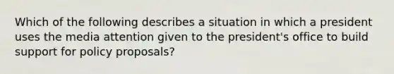 Which of the following describes a situation in which a president uses the media attention given to the president's office to build support for policy proposals?