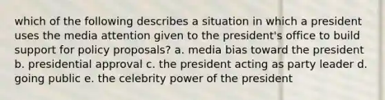 which of the following describes a situation in which a president uses the media attention given to the president's office to build support for policy proposals? a. media bias toward the president b. presidential approval c. the president acting as party leader d. going public e. the celebrity power of the president