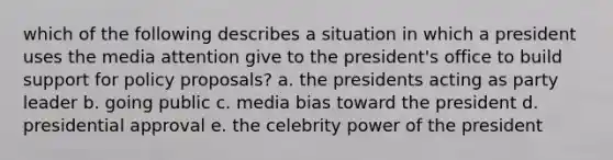 which of the following describes a situation in which a president uses the media attention give to the president's office to build support for policy proposals? a. the presidents acting as party leader b. going public c. media bias toward the president d. presidential approval e. the celebrity power of the president