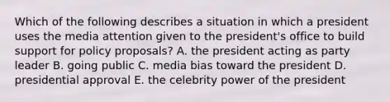 Which of the following describes a situation in which a president uses the media attention given to the president's office to build support for policy proposals? A. the president acting as party leader B. going public C. media bias toward the president D. presidential approval E. the celebrity power of the president