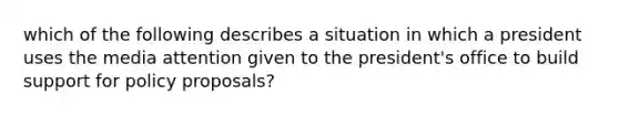 which of the following describes a situation in which a president uses the media attention given to the president's office to build support for policy proposals?