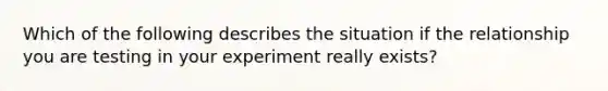 Which of the following describes the situation if the relationship you are testing in your experiment really exists?