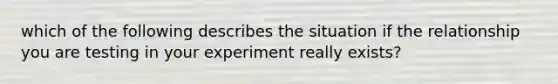 which of the following describes the situation if the relationship you are testing in your experiment really exists?