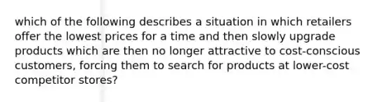 which of the following describes a situation in which retailers offer the lowest prices for a time and then slowly upgrade products which are then no longer attractive to cost-conscious customers, forcing them to search for products at lower-cost competitor stores?