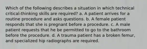 Which of the following describes a situation in which technical critical-thinking skills are required? a. A patient arrives for a routine procedure and asks questions. b. A female patient responds that she is pregnant before a procedure. c. A male patient requests that he be permitted to go to the bathroom before the procedure. d. A trauma patient has a broken femur, and specialized hip radiographs are required.