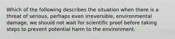 Which of the following describes the situation when there is a threat of serious, perhaps even irreversible, environmental damage, we should not wait for scientific proof before taking steps to prevent potential harm to the environment.