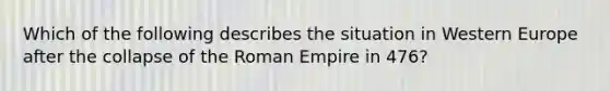 Which of the following describes the situation in Western Europe after the collapse of the Roman Empire in 476?