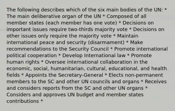 The following describes which of the six main bodies of the UN: * The main deliberative organ of the UN * Composed of all member states (each member has one vote) * Decisions on important issues require two-thirds majority vote * Decisions on other issues only require the majority vote * Maintain international peace and security (disarmament) * Make recommendations to the Security Council * Promote international political cooperation * Develop International law * Promote human rights * Oversee international collaboration in the economic, social, humanitarian, cultural, educational, and health fields * Appoints the Secretary-General * Elects non-permanent members to the SC and other UN councils and organs * Receives and considers reports from the SC and other UN organs * Considers and approves UN budget and member states contributions *