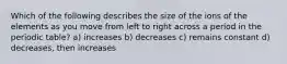 Which of the following describes the size of the ions of the elements as you move from left to right across a period in the periodic table? a) increases b) decreases c) remains constant d) decreases, then increases