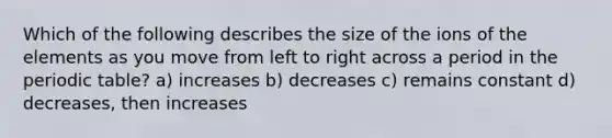 Which of the following describes the size of the ions of the elements as you move from left to right across a period in the periodic table? a) increases b) decreases c) remains constant d) decreases, then increases