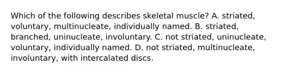 Which of the following describes skeletal muscle? A. striated, voluntary, multinucleate, individually named. B. striated, branched, uninucleate, involuntary. C. not striated, uninucleate, voluntary, individually named. D. not striated, multinucleate, involuntary, with intercalated discs.