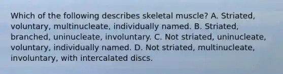 Which of the following describes skeletal muscle? A. Striated, voluntary, multinucleate, individually named. B. Striated, branched, uninucleate, involuntary. C. Not striated, uninucleate, voluntary, individually named. D. Not striated, multinucleate, involuntary, with intercalated discs.