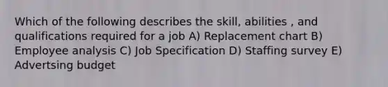 Which of the following describes the skill, abilities , and qualifications required for a job A) Replacement chart B) Employee analysis C) Job Specification D) Staffing survey E) Advertsing budget