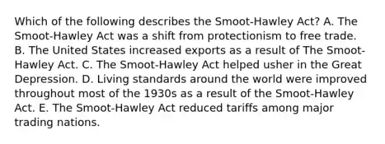 Which of the following describes the​ Smoot-Hawley Act? A. The​ Smoot-Hawley Act was a shift from protectionism to free trade. B. The United States increased exports as a result of The​ Smoot-Hawley Act. C. The​ Smoot-Hawley Act helped usher in the Great Depression. D. Living standards around the world were improved throughout most of the 1930s as a result of the​ Smoot-Hawley Act. E. The​ Smoot-Hawley Act reduced tariffs among major trading nations.