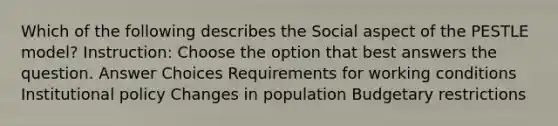 Which of the following describes the Social aspect of the PESTLE model? Instruction: Choose the option that best answers the question. Answer Choices Requirements for working conditions Institutional policy Changes in population Budgetary restrictions