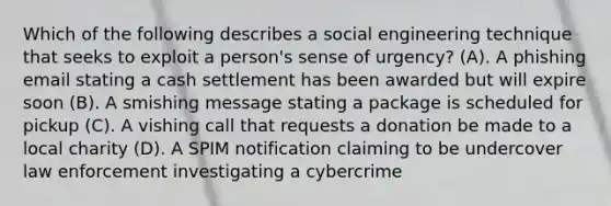 Which of the following describes a social engineering technique that seeks to exploit a person's sense of urgency? (A). A phishing email stating a cash settlement has been awarded but will expire soon (B). A smishing message stating a package is scheduled for pickup (C). A vishing call that requests a donation be made to a local charity (D). A SPIM notification claiming to be undercover law enforcement investigating a cybercrime