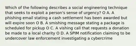 Which of the following describes a social engineering technique that seeks to exploit a person's sense of urgency? O A. A phishing email stating a cash settlement has been awarded but will expire soon O B. A smishing message stating a package is scheduled for pickup O C. A vishing call that requests a donation be made to a local charity O D. A SPIM notification claiming to be undercover law enforcement investigating a cybercrime