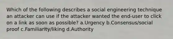 Which of the following describes a social engineering technique an attacker can use if the attacker wanted the end-user to click on a link as soon as possible? a.Urgency b.Consensus/social proof c.Familiarity/liking d.Authority