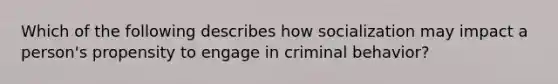 Which of the following describes how socialization may impact a person's propensity to engage in criminal behavior?