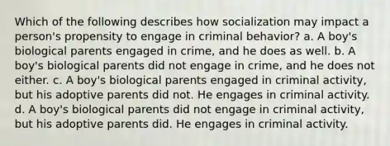 Which of the following describes how socialization may impact a person's propensity to engage in criminal behavior? a. A boy's biological parents engaged in crime, and he does as well. b. A boy's biological parents did not engage in crime, and he does not either. c. A boy's biological parents engaged in criminal activity, but his adoptive parents did not. He engages in criminal activity. d. A boy's biological parents did not engage in criminal activity, but his adoptive parents did. He engages in criminal activity.