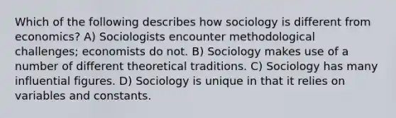 Which of the following describes how sociology is different from economics? A) Sociologists encounter methodological challenges; economists do not. B) Sociology makes use of a number of different theoretical traditions. C) Sociology has many influential figures. D) Sociology is unique in that it relies on variables and constants.