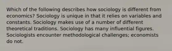 Which of the following describes how sociology is different from economics? Sociology is unique in that it relies on variables and constants. Sociology makes use of a number of different theoretical traditions. Sociology has many influential figures. Sociologists encounter methodological challenges; economists do not.