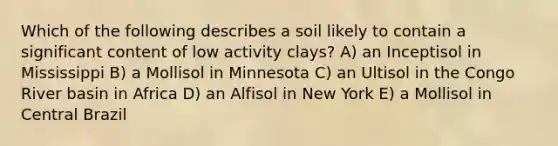 Which of the following describes a soil likely to contain a significant content of low activity clays? A) an Inceptisol in Mississippi B) a Mollisol in Minnesota C) an Ultisol in the Congo River basin in Africa D) an Alfisol in New York E) a Mollisol in Central Brazil