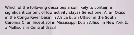 Which of the following describes a soil likely to contain a significant content of low activity clays? Select one: A. an Oxisol in the Congo River basin in Africa B. an Ultisol in the South Carolina C. an Inceptisol in Mississippi D. an Alfisol in New York E. a Mollisols in Central Brazil