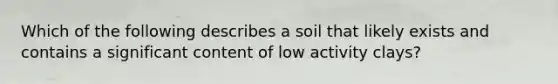 Which of the following describes a soil that likely exists and contains a significant content of low activity clays?