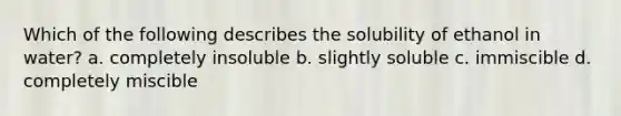 Which of the following describes the solubility of ethanol in water? a. completely insoluble b. slightly soluble c. immiscible d. completely miscible