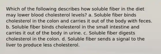 Which of the following describes how soluble fiber in the diet may lower blood cholesterol levels? a. Soluble fiber binds cholesterol in the colon and carries it out of the body with feces. b. Soluble fiber binds cholesterol in the small intestine and carries it out of the body in urine. c. Soluble fiber digests cholesterol in the colon. d. Soluble fiber sends a signal to the liver to produce less cholesterol.