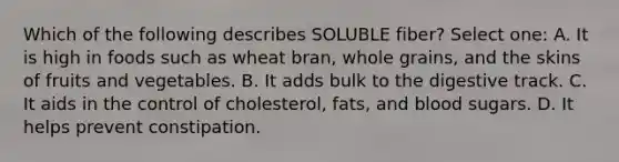 Which of the following describes SOLUBLE fiber? Select one: A. It is high in foods such as wheat bran, whole grains, and the skins of fruits and vegetables. B. It adds bulk to the digestive track. C. It aids in the control of cholesterol, fats, and blood sugars. D. It helps prevent constipation.