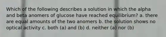 Which of the following describes a solution in which the alpha and beta anomers of glucose have reached equilibrium? a. there are equal amounts of the two anomers b. the solution shows no optical activity c. both (a) and (b) d. neither (a) nor (b)