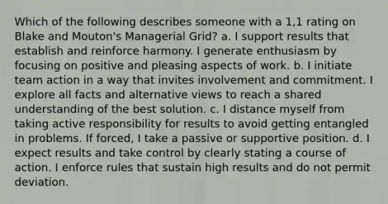 Which of the following describes someone with a 1,1 rating on Blake and Mouton's Managerial Grid? a. I support results that establish and reinforce harmony. I generate enthusiasm by focusing on positive and pleasing aspects of work. b. I initiate team action in a way that invites involvement and commitment. I explore all facts and alternative views to reach a shared understanding of the best solution. c. I distance myself from taking active responsibility for results to avoid getting entangled in problems. If forced, I take a passive or supportive position. d. I expect results and take control by clearly stating a course of action. I enforce rules that sustain high results and do not permit deviation.